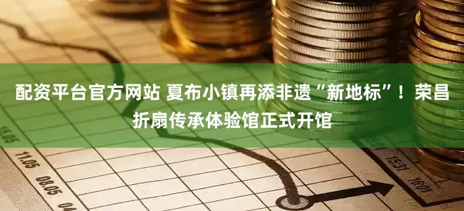 配资平台官方网站 夏布小镇再添非遗“新地标”！荣昌折扇传承体验馆正式开馆