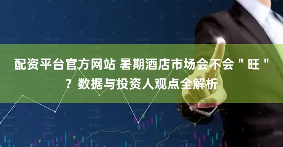 配资平台官方网站 暑期酒店市场会不会＂旺＂？数据与投资人观点全解析