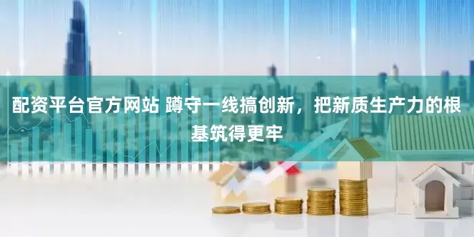 配资平台官方网站 蹲守一线搞创新，把新质生产力的根基筑得更牢