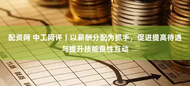 配资网 中工网评丨以薪酬分配为抓手，促进提高待遇与提升技能良性互动