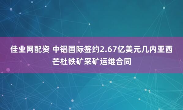 佳业网配资 中铝国际签约2.67亿美元几内亚西芒杜铁矿采矿运维合同