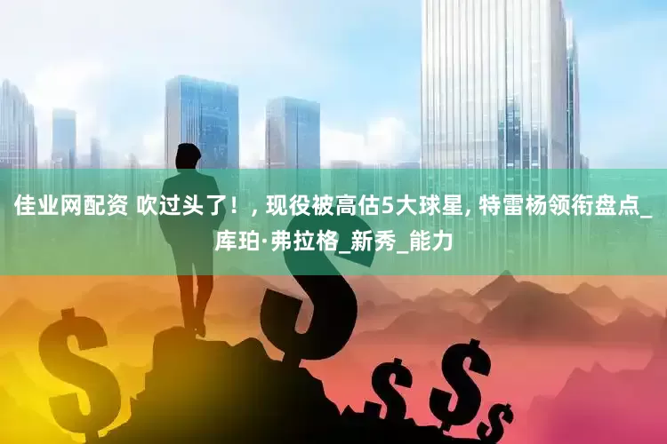 佳业网配资 吹过头了！, 现役被高估5大球星, 特雷杨领衔盘点_库珀·弗拉格_新秀_能力