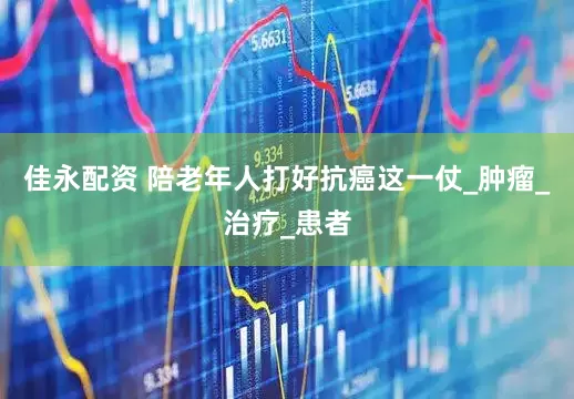 佳永配资 陪老年人打好抗癌这一仗_肿瘤_治疗_患者