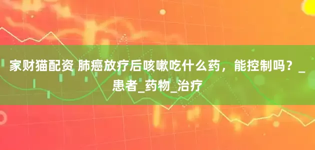 家财猫配资 肺癌放疗后咳嗽吃什么药，能控制吗？_患者_药物_治疗