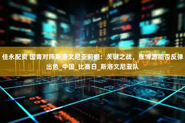 佳永配资 国青对阵斯洛文尼亚前瞻：关键之战，张博源能否反弹出色_中国_比赛日_斯洛文尼亚队