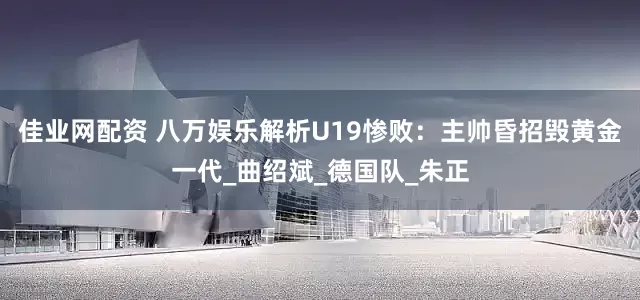 佳业网配资 八万娱乐解析U19惨败：主帅昏招毁黄金一代_曲绍斌_德国队_朱正