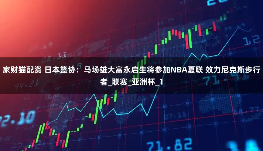家财猫配资 日本篮协：马场雄大富永启生将参加NBA夏联 效力尼克斯步行者_联赛_亚洲杯_1