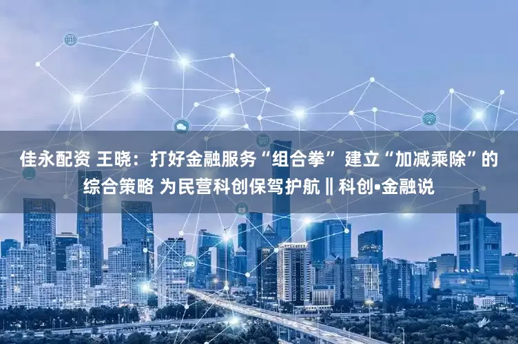 佳永配资 王晓：打好金融服务“组合拳” 建立“加减乘除”的综合策略 为民营科创保驾护航‖科创•金融说