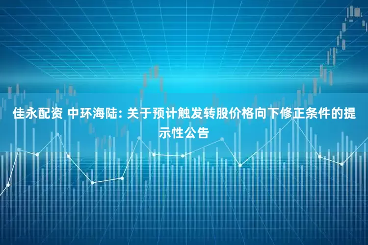 佳永配资 中环海陆: 关于预计触发转股价格向下修正条件的提示性公告