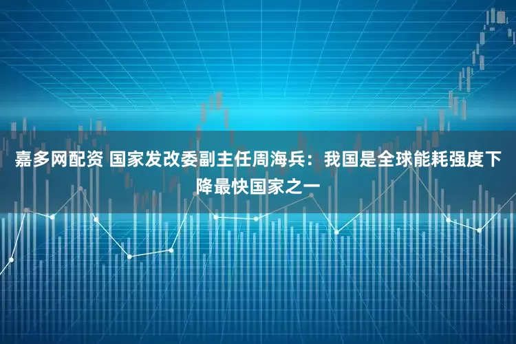 嘉多网配资 国家发改委副主任周海兵：我国是全球能耗强度下降最快国家之一