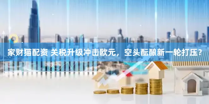家财猫配资 关税升级冲击欧元，空头酝酿新一轮打压？