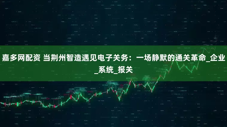 嘉多网配资 当荆州智造遇见电子关务：一场静默的通关革命_企业_系统_报关