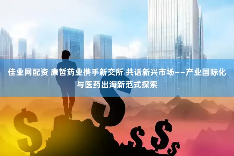 佳业网配资 康哲药业携手新交所 共话新兴市场——产业国际化与医药出海新范式探索