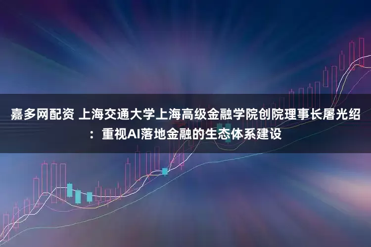 嘉多网配资 上海交通大学上海高级金融学院创院理事长屠光绍：重视AI落地金融的生态体系建设