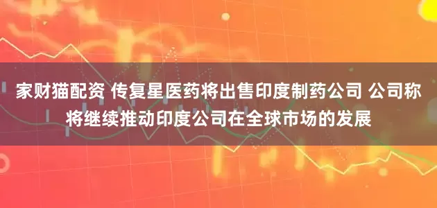 家财猫配资 传复星医药将出售印度制药公司 公司称将继续推动印度公司在全球市场的发展