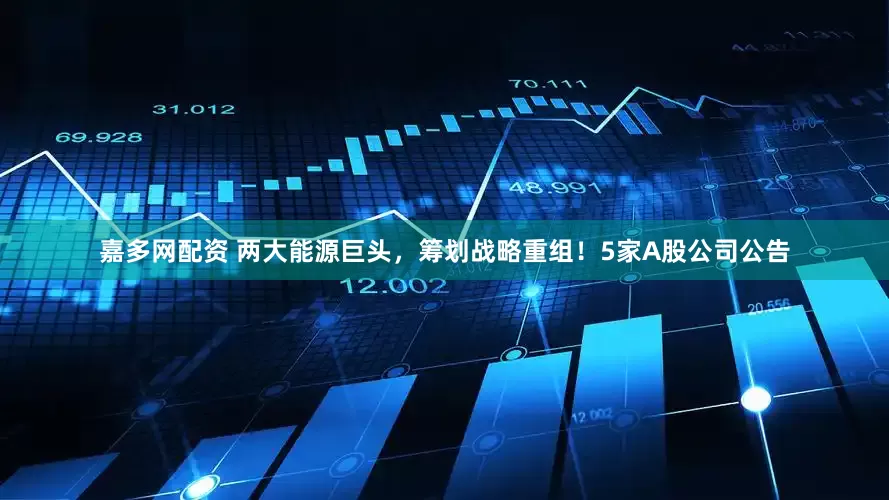 嘉多网配资 两大能源巨头，筹划战略重组！5家A股公司公告