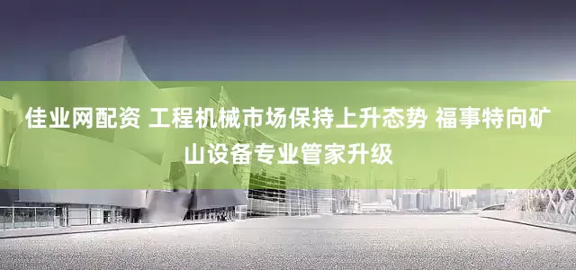 佳业网配资 工程机械市场保持上升态势 福事特向矿山设备专业管家升级