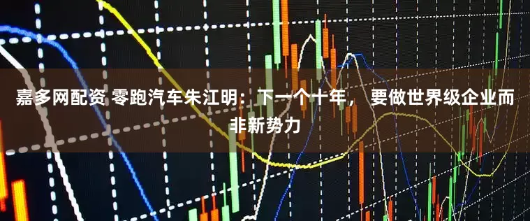 嘉多网配资 零跑汽车朱江明：下一个十年， 要做世界级企业而非新势力