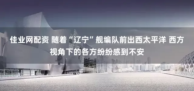 佳业网配资 随着“辽宁”舰编队前出西太平洋 西方视角下的各方纷纷感到不安